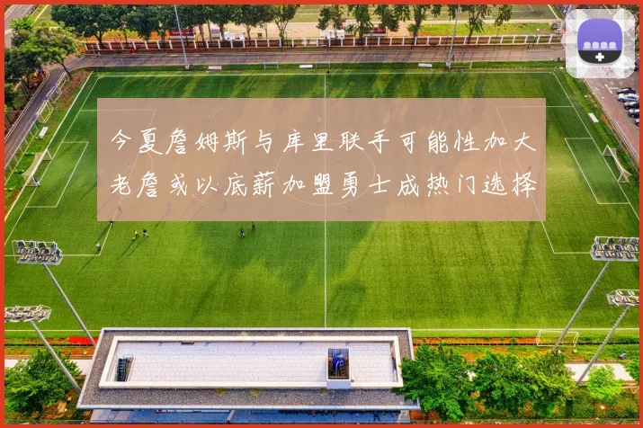 今夏詹姆斯与库里联手可能性加大老詹或以底薪加盟勇士成热门选择