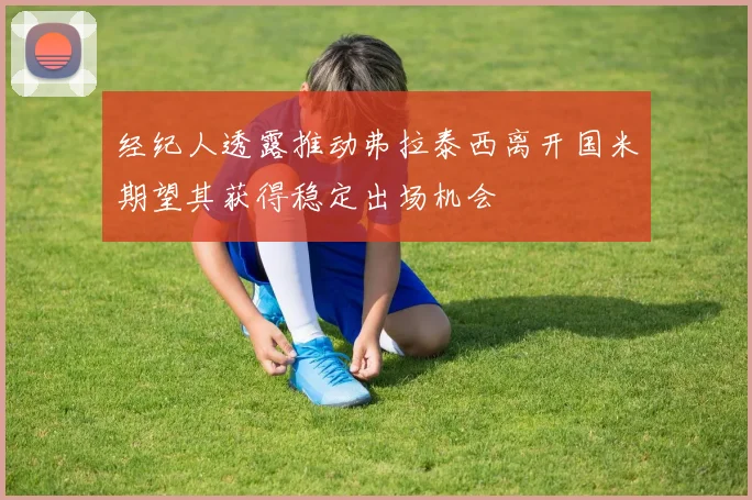 经纪人透露推动弗拉泰西离开国米期望其获得稳定出场机会