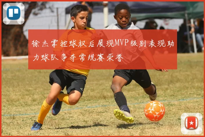 徐杰掌控球权后展现MVP级别表现助力球队争夺常规赛荣誉