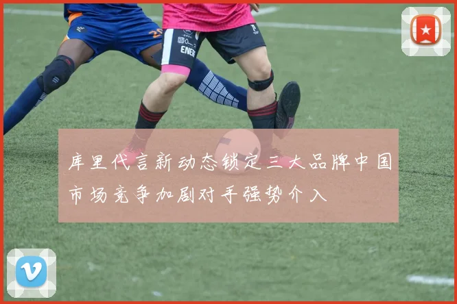库里代言新动态锁定三大品牌中国市场竞争加剧对手强势介入