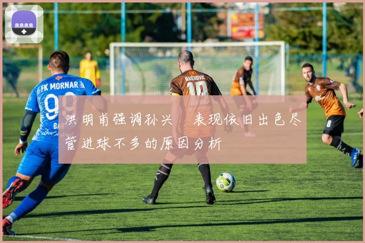 洪明甫强调孙兴慜表现依旧出色尽管进球不多的原因分析