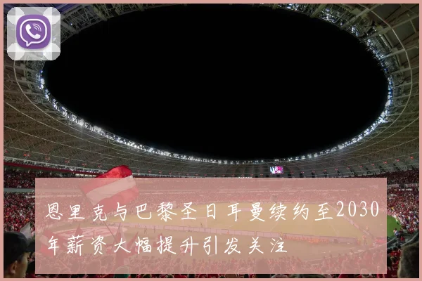 恩里克与巴黎圣日耳曼续约至2030年薪资大幅提升引发关注