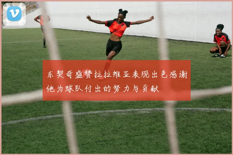 东契奇盛赞拉拉维亚表现出色感谢他为球队付出的努力与贡献