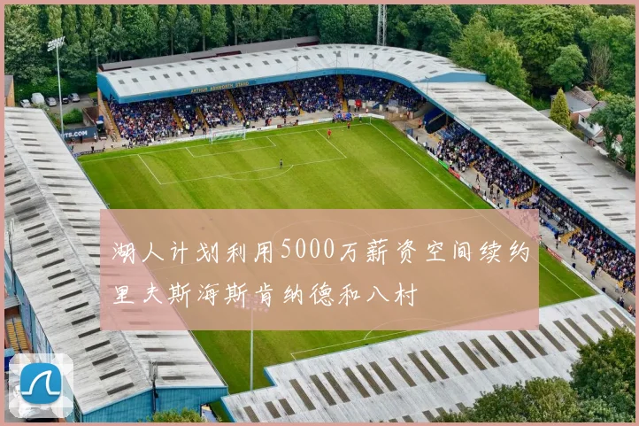 湖人计划利用5000万薪资空间续约里夫斯海斯肯纳德和八村