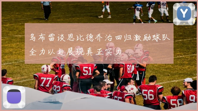 乌布雷谈恩比德乔治回归激励球队全力以赴展现真正实力