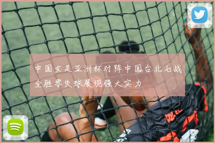 中国女足亚洲杯对阵中国台北七战全胜零失球展现强大实力
